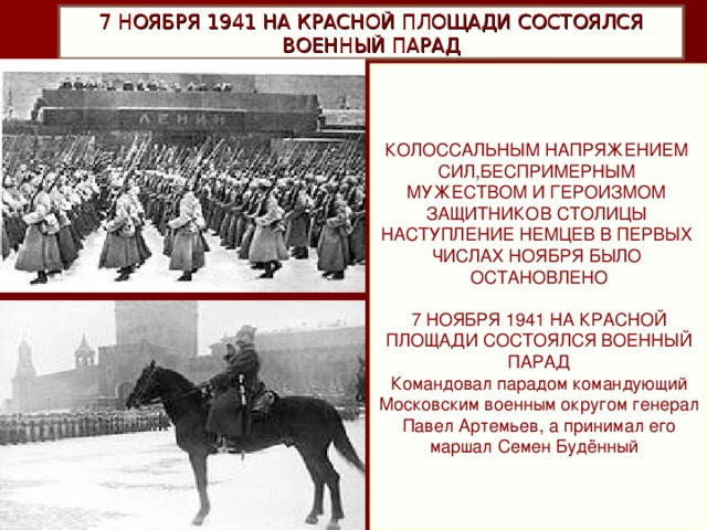 7 НОЯБРЯ 1941 НА КРАСНОЙ ПЛОЩАДИ СОСТОЯЛСЯ ВОЕННЫЙ ПАРАД КОЛОССАЛЬНЫМ НАПРЯЖЕНИЕМ СИЛ,БЕСПРИМЕРНЫМ МУЖЕСТВОМ И ГЕРОИЗМОМ ЗАЩИТНИКОВ СТОЛИЦЫ НАСТУПЛЕНИЕ НЕМЦЕВ В ПЕРВЫХ ЧИСЛАХ НОЯБРЯ БЫЛО ОСТАНОВЛЕНО 7 НОЯБРЯ 1941 НА КРАСНОЙ ПЛОЩАДИ СОСТОЯЛСЯ ВОЕННЫЙ ПАРАД Командовал парадом командующий Московским военным округом генерал Павел Артемьев, а принимал его маршал Семен Будённый .