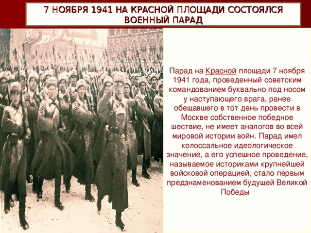 7 НОЯБРЯ 1941 НА КРАСНОЙ ПЛОЩАДИ СОСТОЯЛСЯ ВОЕННЫЙ ПАРАД Парад на  Красной  площади 7 ноября 1941 года, проведенный советским командованием буквально под носом у наступающего врага, ранее обещавшего в тот день провести в Москве собственное победное шествие, не имеет аналогов во всей мировой истории войн. Парад имел колоссальное идеологическое значение, а его успешное проведение, называемое историками крупнейшей войсковой операцией, стало первым предзнаменованием будущей Великой Победы .