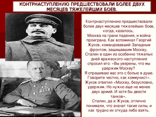 КОНТРНАСТУПЛЕНИЮ ПРЕДШЕСТВОВАЛИ БОЛЕЕ ДВУХ МЕСЯЦЕВ ТЯЖЕЛЕЙШИХ БОЕВ. Контрнаступлению предшествовали более двух месяцев тяжелейших боев, когда, казалось,   Москва на грани падения, и война проиграна. Как вспоминал Георгий Жуков, командовавший Западным фронтом, защищавшим Москву,   Сталин в один из особенно тяжелых дней вражеского наступления спросил его: «Вы уверены, что мы удержим Москву?   Я спрашиваю вас это с болью в душе. Говорите честно, как коммунист». Жуков ответил «Москву, безусловно, удержим. Но нужно еще не менее двух армий. И хотя бы двести танков».   Сталин, да и Жуков, отлично понимали, что значат такие силы, и как трудно их откуда либо взять.