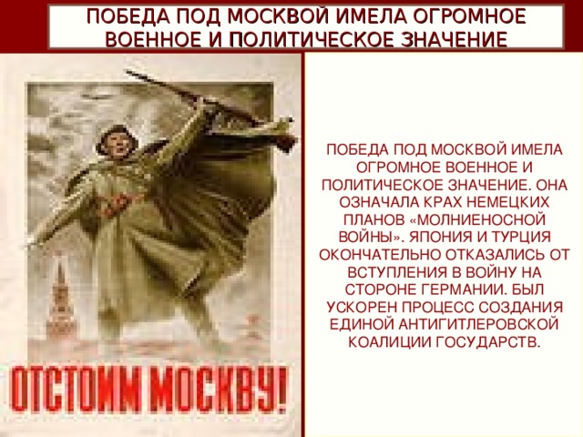 ПОБЕДА ПОД МОСКВОЙ ИМЕЛА ОГРОМНОЕ ВОЕННОЕ И ПОЛИТИЧЕСКОЕ ЗНАЧЕНИЕ ПОБЕДА ПОД МОСКВОЙ ИМЕЛА ОГРОМНОЕ ВОЕННОЕ И ПОЛИТИЧЕСКОЕ ЗНАЧЕНИЕ. ОНА ОЗНАЧАЛА КРАХ НЕМЕЦКИХ ПЛАНОВ «МОЛНИЕНОСНОЙ ВОЙНЫ». ЯПОНИЯ И ТУРЦИЯ ОКОНЧАТЕЛЬНО ОТКАЗАЛИСЬ ОТ ВСТУПЛЕНИЯ В ВОЙНУ НА СТОРОНЕ ГЕРМАНИИ. БЫЛ УСКОРЕН ПРОЦЕСС СОЗДАНИЯ ЕДИНОЙ АНТИГИТЛЕРОВСКОЙ КОАЛИЦИИ ГОСУДАРСТВ.