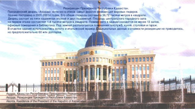 Резиденция Президента Республики Казахстан. Президенский дворец «Акорда» включен в список самых дорогих резиденций мировых лидеров. Здание построено в 2001-20014 годах. Его общая площадь составила 36,72 тысячи метров в квадрате. Дворец состоит из пяти надземных этажей и двух подземный. Плодащь центрального парадного зала на первом этаже составляет 1,8 тысячи метров в квадрате. Помимо него в здании находятся не менее 13 залов, офисные помещения и библиотека. Под землей распологаются помещения техслужб, кухня, столовая и гараж. В отделке здания использовались золото и итальянский мрамор. Официальных данных о стоимости резиденции не приводилось, но предположительно 60 млн долларов.