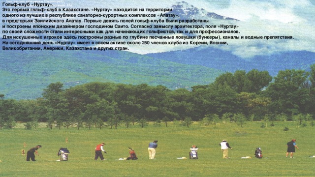Гольф-клуб «Нуртау». Это первый глльф-клуб в Казахстане. «Нуртау» находится на территории одного из лучших в республике санаторно-курортных комплексов «Алатау», в предгорьях Заилийского Алатау. Первые девять полей гольф-клуба были разработаны и построены японским дизайнером господином Саито. Согласно замыслу архитектора, поля «Нуртау» по своей сложности стали интересными как для начинающих гольфистов, так и для профессионалов. Для искушенных игроков здесь построены разные по глубине песчанные ловушки (бункеры), каналы и водные препятствия. На сегодняшний день «Нуртау» имеет в своем активе около 250 членов клуба из Кореии, Японии, Великобритании, Америки, Казахстана и других стран.
