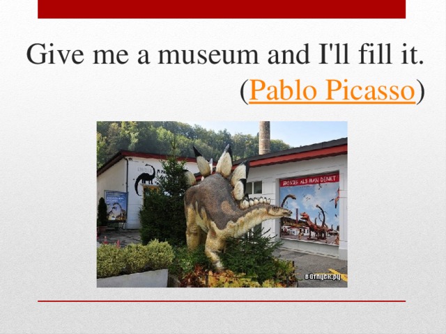Give me a museum and I'll fill it.  ( Pablo Picasso )