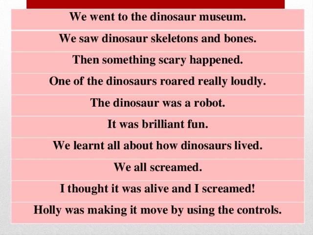 We went to the dinosaur museum. We saw dinosaur skeletons and bones. Then something scary happened. One of the dinosaurs roared really loudly. The dinosaur was a robot. It was brilliant fun. We learnt all about how dinosaurs lived. We all screamed. I thought it was alive and I screamed! Holly was making it move by using the controls.