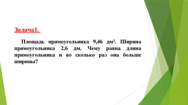 Задача1.  Площадь прямоугольника 9,46 дм². Ширина прямоугольника 2,6 дм. Чему равна длина прямоугольника и во сколько раз она больше ширины?