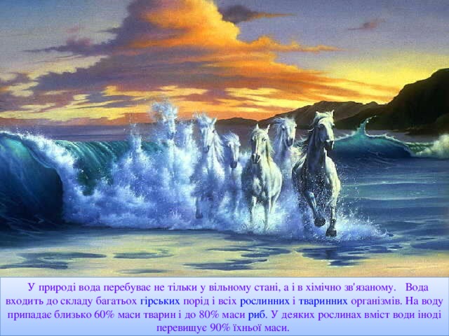 У природі вода перебуває не тільки у вільному стані, а і в хімічно зв'язаному. Вода входить до складу багатьох гірських  порід і всіх рослинних і тваринних  організмів . На воду припадає близько 60% маси тварин і до 80% маси риб . У деяких рослинах вміст води іноді перевищує 90% їхньої маси.