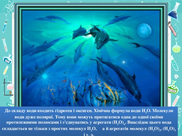 До складу води входить гідроген і оксиген. Хімічна формула води Н 2 О. Молекули води дуже полярні. Тому вони можуть притягатися одна до одної своїми протилежними полюсами і з'єднуватись у агрегати (Н 2 О) n . Внаслідок цього вода складається не тільки з простих молекул Н 2 О, а й агрегатів молекул (Н 2 О) 2 , (Н 2 О) 3 і т. д.