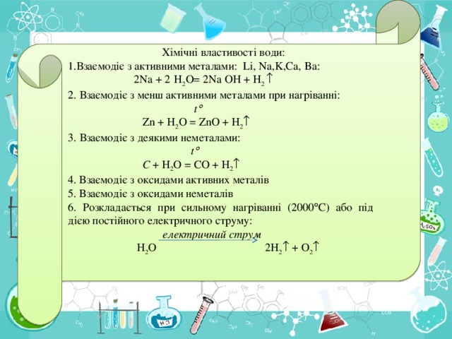 Хімічні властивості води: Взаємодіє з активними металами: Li, Na,K,Ca, Ba :  2 Na + 2  H 2 O= 2 Na  OH + H 2  2 . Взаємодіє з менш активними металами при нагріванні:  t   Zn + H 2 O = ZnO + H 2  3 . Взаємодіє з деякими неметалами:  t   С + H 2 O = С O + H 2  4. Вза ємодіє з оксидами активних металів 5. Взаємодіє з оксидами неметалів 6. Розкладається при сильному нагріванні (2000  С) або під дією постійного електричного струму:  електричний струм  H 2 O  2 H 2  + О 2 