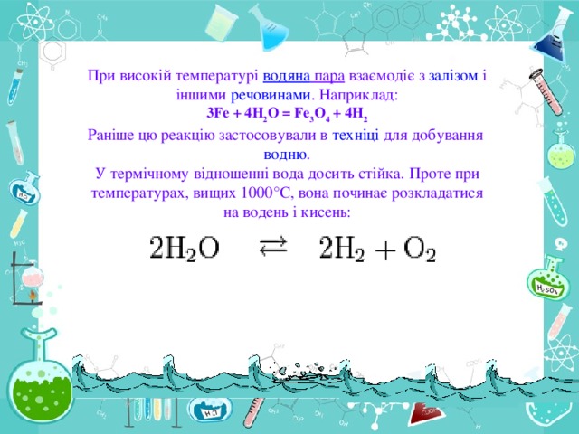 При високій температурі водяна пара взаємодіє з залізом і іншими речовинами . Наприклад: 3Fe + 4Н 2 О = Fe 3 О 4 + 4Н 2 Раніше цю реакцію застосовували в техніці для добування водню . У термічному відношенні вода досить стійка. Проте при температурах, вищих 1000°С, вона починає розкладатися на водень і кисень: