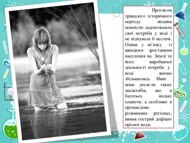 Протягом тривалого історичного періоду людина повністю задовольняла свої потреби у воді і не відчувала її нестачі. Однак у зв ’ язку із швидким зростанням населення на Землі та його виробничої діяльності потреби у воді значно збільшились. Нині вони досягли таких масштабів, що в багатьох місцях планети, а особливо в промислово розвинених регіонах, виник гострий дефіцит прісної води.