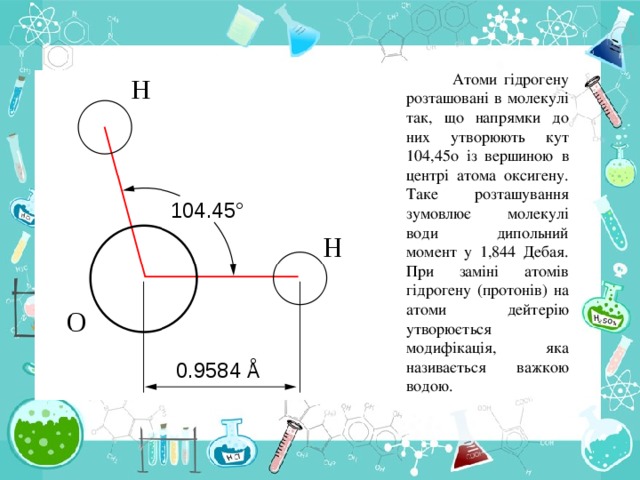 Атоми гідрогену розташовані в молекулі так, що напрямки до них утворюють кут 104,45 o із вершиною в центрі атома оксигену. Таке розташування зумовлює молекулі води дипольний момент у 1,844 Дебая. При заміні атомів гідрогену (протонів) на атоми дейтерію утворюється модифікація, яка називається важкою водою.