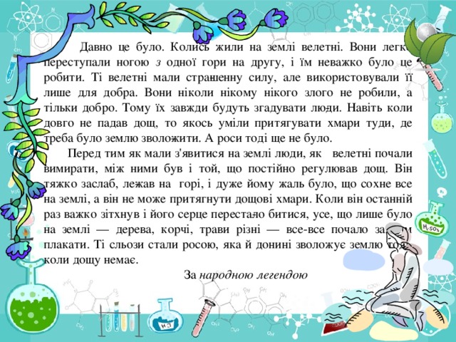 Давно це було. Колись жили на землі велетні. Вони легко переступали ногою з одної гори на другу, і їм неважко було це робити. Ті велетні мали стра­шенну силу, але використовували її лише для добра. Вони ніколи нікому нікого злого не робили, а тільки добро. Тому їх завжди будуть згадувати лю­ди. Навіть коли довго не падав дощ, то якось уміли притягувати хмари туди, де треба було землю зволо­жити. А роси тоді ще не було.  Перед тим як мали з'явитися на землі люди, як велетні почали вимирати, між ними був і той, що постійно регулював дощ. Він тяжко заслаб, ле­жав на горі, і дуже йому жаль було, що сохне все на землі, а він не може притягнути дощові хмари. Коли він останній раз важко зітхнув і його серце переста­ло битися, усе, що лише було на землі — дерева, корчі, трави різні — все-все почало за ним плакати. Ті сльози стали росою, яка й донині зволожує землю тоді, коли дощу немає.  За народною легендою