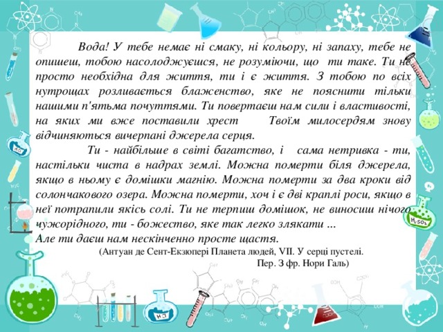 Вода! У тебе немає ні смаку, ні кольору, ні запаху, тебе не опишеш, тобою насолоджуєшся, не розуміючи, що ти таке. Ти не просто необхідна для життя, ти і є життя. З тобою по всіх нутрощах розливається блаженство, яке не пояснити тільки нашими п'ятьма почуттями. Ти повертаєш нам сили і властивості, на яких ми вже поставили хрест Твоїм милосердям знову відчиняються вичерпані джерела серця.  Ти - найбільше в світі багатство, і сама нетривка - ти, настільки чиста в надрах землі. Можна померти біля джерела, якщо в ньому є домішки магнію. Можна померти за два кроки від солончакового озера. Можна померти, хоч і є дві краплі роси, якщо в неї потрапили якісь солі. Ти не терпиш домішок, не виносиш нічого чужорідного, ти - божество, яке так легко злякати ... Але ти даєш нам нескінченно просте щастя.  (Антуан де Сент-Екзюпері Планета людей, VII. У серці пустелі.  Пер. З фр. Нори Галь)