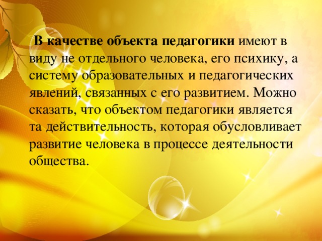 В качестве объекта педагогики имеют в виду не отдельного человека, его психику, а систему образовательных и педагогических явлений, связанных с его развитием. Можно сказать, что объектом педагогики является та действительность, которая обусловливает развитие человека в процессе деятельности общества.