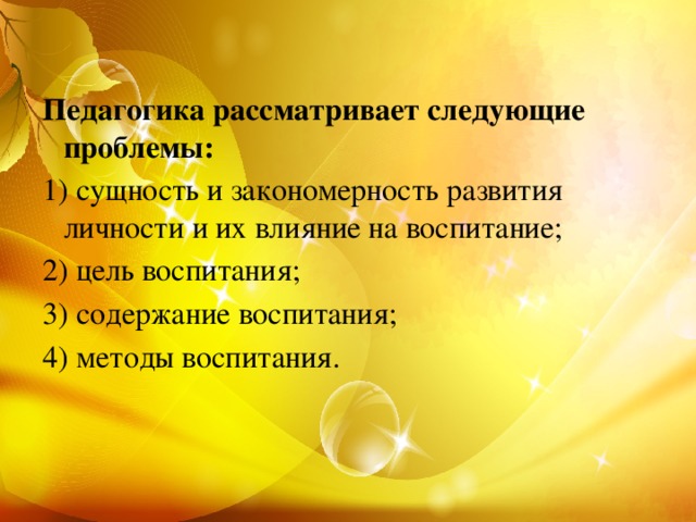 Педагогика рассматривает следующие проблемы: 1) сущность и закономерность развития личности и их влияние на воспитание; 2) цель воспитания; 3) содержание воспитания; 4) методы воспитания.