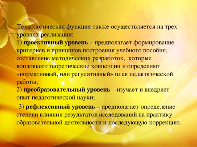 Технологическая функция также осуществляется на трех уровнях реализации:  1)  проективный уровень  – предполагает формирование критериев и принципов построения учебного пособия, составление методических разработок,  которые воплощают теоретические концепции и определяют «нормативный, или регулятивный» план педагогической работы;  2)  преобразовательный уровень  – изучает и внедряет опыт педагогической науки;  3)  рефлексивный уровень  – предполагает определение степени влияния результатов исследований на практику образовательной деятельности и последующую коррекцию.