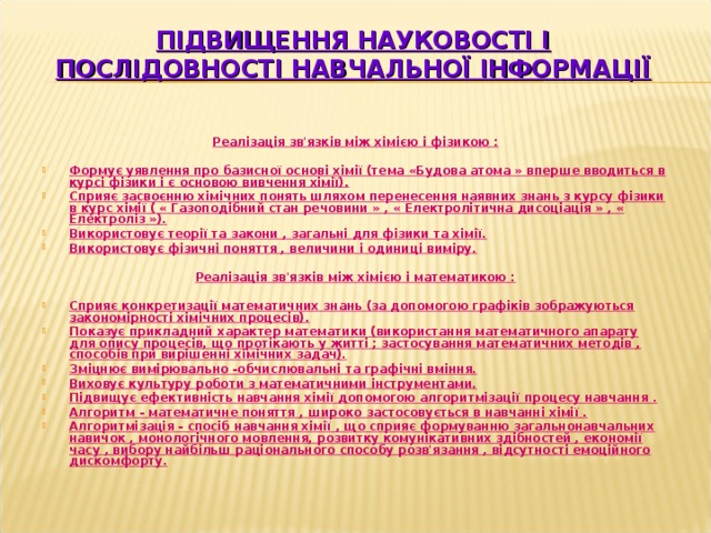 ПІДВИЩЕННЯ НАУКОВОСТІ І ПОСЛІДОВНОСТІ НАВЧАЛЬНОЇ ІНФОРМАЦІЇ Реалізація зв'язків між хімією і фізикою :  Формує уявлення про базисної основі хімії (тема «Будова атома » вперше вводиться в курсі фізики і є основою вивчення хімії). Сприяє засвоєнню хімічних понять шляхом перенесення наявних знань з курсу фізики в курс хімії ( « Газоподібний стан речовини » , « Електролітична дисоціація » , « Електроліз »). Використовує теорії та закони , загальні для фізики та хімії. Використовує фізичні поняття , величини і одиниці виміру.  Реалізація зв'язків між хімією і математикою :