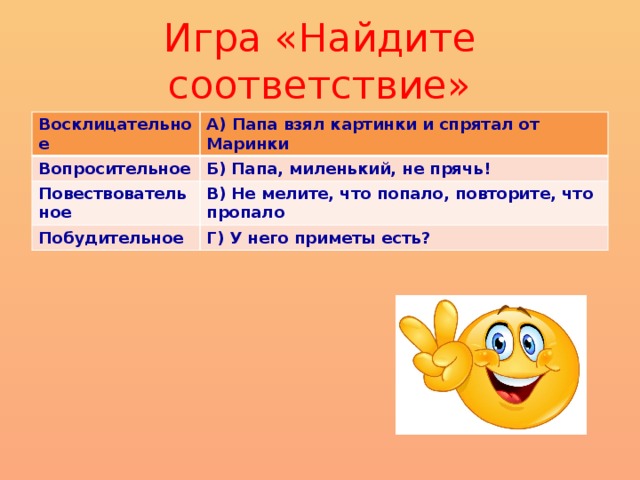 Игра «Найдите соответствие» Восклицательное А) Папа взял картинки и спрятал от Маринки Вопросительное Б) Папа, миленький, не прячь! Повествовательное В) Не мелите, что попало, повторите, что пропало Побудительное Г) У него приметы есть?