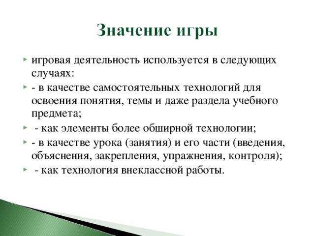 игровая деятельность используется в следующих случаях: - в качестве самостоятельных технологий для освоения понятия, темы и даже раздела учебного предмета;  - как элементы более обширной технологии; - в качестве урока (занятия) и его части (введения, объяснения, закрепления, упражнения, контроля);  - как технология внеклассной работы.