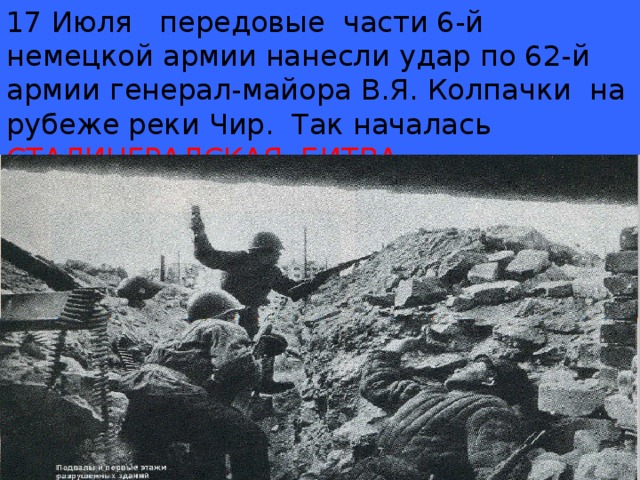 17 Июля передовые части 6-й немецкой армии нанесли удар по 62-й армии генерал-майора В.Я. Колпачки на рубеже реки Чир. Так началась  СТАЛИНГРАДСКАЯ БИТВА .