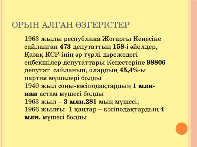 Орын алған өзгерістер 1963 жылы республика Жоғарғы Кеңесіне сайланған 473 депутаттың 158 -і әйелдер, Қазақ КСР-інің әр түрлі дәрежедегі еңбекшілер депутаттары Кеңестеріне 98806 депутат сайланып, олардың 45,4% -ы партия мүшелері болды 1940 жыл соңы-кәсіподақтардың 1 млн-нан астам мүшесі болды 1963 жыл – 3 млн.281 мың мүшесі; 1966 жылғы 1 қаңтар – кәсіподақтардың 4 млн. мүшесі болды