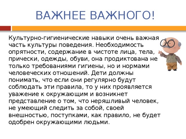 ВАЖНЕЕ ВАЖНОГО! Культурно-гигиенические навыки очень важная часть культуры поведения. Необходимость опрятности, содержание в чистоте лица, тела, прически, одежды, обуви, она продиктована не только требованиями гигиены, но и нормами человеческих отношений. Дети должны понимать, что если они регулярно будут соблюдать эти правила, то у них проявляется уважение к окружающим и возникнет представление о том, что неряшливый человек, не умеющий следить за собой, своей внешностью, поступками, как правило, не будет одобрен окружающими людьми.