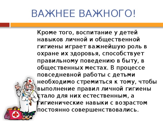 ВАЖНЕЕ ВАЖНОГО! Кроме того, воспитание у детей навыков личной и общественной гигиены играет важнейшую роль в охране их здоровья, способствует правильному поведению в быту, в общественных местах. В процессе повседневной работы с детьми необходимо стремиться к тому, чтобы выполнение правил личной гигиены стало для них естественным, а гигиенические навыки с возрастом постоянно совершенствовались.