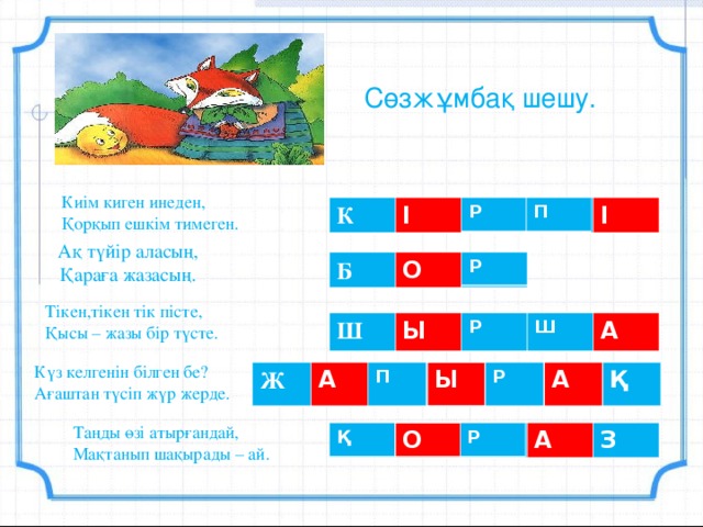 Сөзжұмбақ шешу. Киім киген инеден, Қорқып ешкім тимеген. Р П К І І Ақ түйір аласың,  Қараға жазасың. Р Б О Тікен,тікен тік пісте, Қысы – жазы бір түсте. Р Ш Ш Ы А Күз келгенін білген бе? Ағаштан түсіп жүр жерде. П Р Ж А Ы А Қ Таңды өзі атырғандай, Мақтанып шақырады – ай. Қ Р О А З