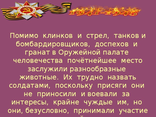 Помимо клинков и стрел, танков и бомбардировщиков, доспехов и гранат в Оружейной палате человечества почётнейшее место заслужили разнообразные животные. Их трудно назвать солдатами, поскольку присяги они не приносили и воевали за интересы, крайне чуждые им, но они, безусловно, принимали участие в войне.