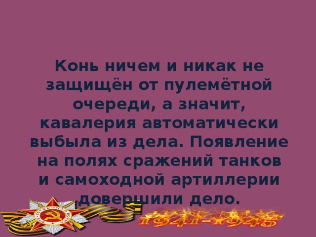 Конь ничем и никак не защищён от пулемётной очереди, а значит, кавалерия автоматически выбыла из дела. Появление на полях сражений танков и самоходной артиллерии довершили дело.