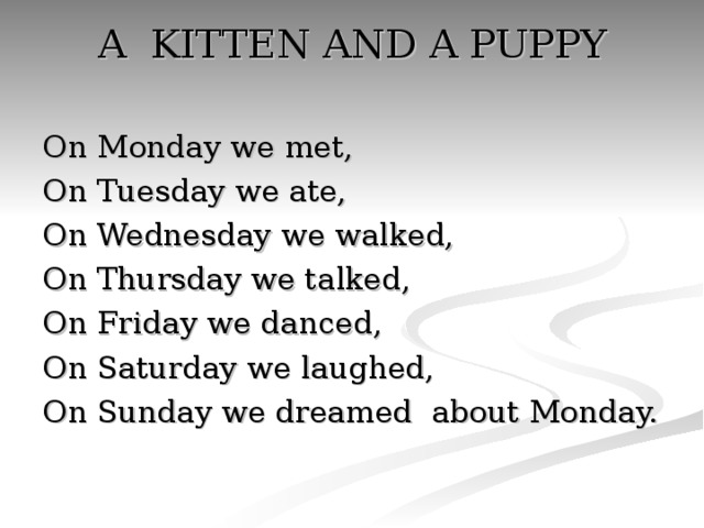 A KITTEN AND A PUPPY   On Monday we met, On Tuesday we ate, On Wednesday we walked, On Thursday we talked, On Friday we danced, On Saturday we laughed, On Sunday we dreamed about Monday.