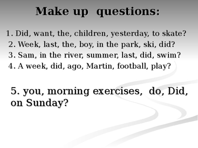 Make up questions:   1. Did, want, the, children, yesterday, to skate?  2. Week, last, the, boy, in the park, ski, did?  3. Sam, in the river, summer, last, did, swim?  4. A week, did, ago, Martin, football, play? 5. you, morning exercises, do, Did, on Sunday?