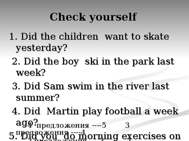 Check yourself 1. Did the children want to skate yesterday?  2. Did the boy ski in the park last week?  3. Did Sam swim in the river last summer?  4. Did Martin play football a week ago? 5. Did you do morning exercises on Sunday?  4  предложения ----5 3 предложения ----4  2 предложения ----3 1 предложение ----2