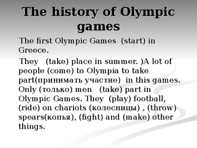 The history of Olympic games  The first Olympic Games (start) in Greece.  They (take) place in summer. )A  lot of people (come) to Olympia to take part( принимать участие ) in this games. Only ( только )  men (take) part in Olympic Games . They (play) football, (ride) on chariots ( колесницы ) , ( throw ) spears (копья) , ( fight ) and ( make ) other things .