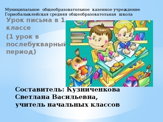 Муниципальное общеобразовательное казенное учреждение Горнобалыклейская средняя общеобразовательная школа Урок письма в 1 классе (1 урок в послебукварный период) Составитель: Кузниченкова Светлана Васильевна, учитель начальных классов