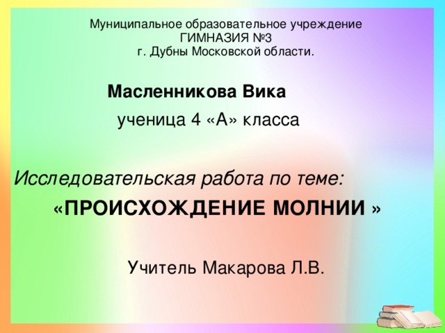 Муниципальное образовательное учреждение  ГИМНАЗИЯ №3  г. Дубны Московской области.  Масленникова Вика  ученица 4 «А» класса  Исследовательская работа по теме: « ПРОИСХОЖДЕНИЕ МОЛНИИ »  Учитель Макарова Л.В.