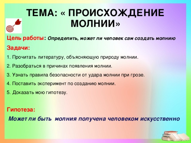 ТЕМА: «  ПРОИСХОЖДЕНИЕ МОЛНИИ» Цель работы :  Определить, может ли человек сам создать молнию Задачи: 1. Прочитать литературу, объясняющую природу молнии. 2. Разобраться в причинах появления молнии. 3. Узнать правила безопасности от удара молнии при грозе. 4. Поставить эксперимент по созданию молнии. 5. Доказать мою гипотезу. Гипотеза:   Может ли быть молния получена человеком искусственно