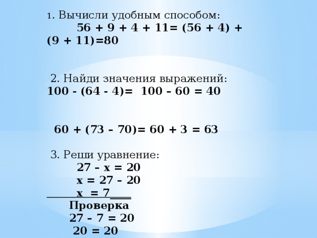 1 . Вычисли удобным способом:  56 + 9 + 4 + 11= (56 + 4) + (9 + 11)=80       2. Найди значения выражений: 100 - (64 - 4)= 100 – 60 = 40     60 + (73 – 70)= 60 + 3 = 63     3. Реши уравнение:  27 – x = 20  x = 27 – 20  x = 7____  Проверка  27 – 7 = 20  20 = 20  Ответ: x = 7
