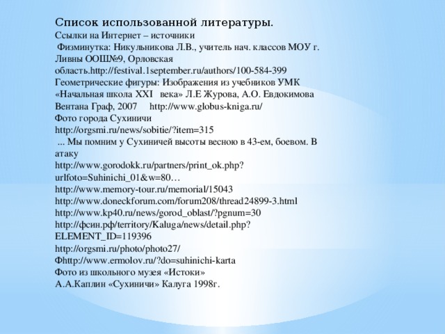 Список использованной литературы. Ссылки на Интернет – источники  Физминутка: Никульникова Л.В., учитель нач. классов МОУ г. Ливны ООШ№9, Орловская область.http://festival.1september.ru/authors/100-584-399 Геометрические фигуры: Изображения из учебников УМК «Начальная школа ХХI века» Л.Е Журова, А.О. Евдокимова Вентана Граф, 2007 http://www.globus-kniga.ru/ Фото города Сухиничи http://orgsmi.ru/news/sobitie/?item=315  ... Мы помним у Сухиничей высоты весною в 43-ем, боевом. В атаку http://www.gorodokk.ru/partners/print_ok.php?urlfoto=Suhinichi_01&w=80… http://www.memory-tour.ru/memorial/15043 http://www.doneckforum.com/forum208/thread24899-3.html http://www.kp40.ru/news/gorod_oblast/?pgnum=30 http://фсин.рф/territory/Kaluga/news/detail.php?ELEMENT_ID=119396 http://orgsmi.ru/photo/photo27/ Фhttp://www.ermolov.ru/?do=suhinichi-karta Фото из школьного музея «Истоки» А.А.Каплин «Сухиничи» Калуга 1998г.