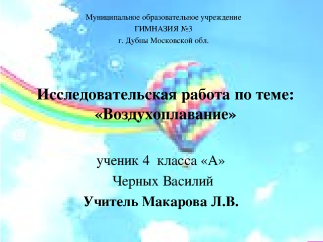 Муниципальное образовательное учреждение ГИМНАЗИЯ №3 г. Дубны Московской обл. Исследовательская работа по теме:  «Воздухоплавание» ученик 4 класса «А»  Черных Василий Учитель Макарова Л.В.