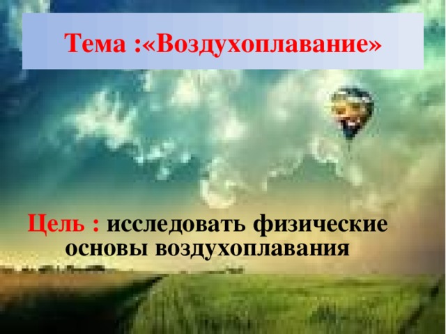 Тема :«Воздухоплавание» Цель : исследовать физические основы воздухоплавания