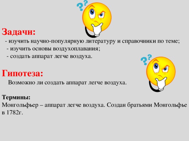 Задачи:   - изучить научно-популярную литературу и справочники по теме;  - изучить основы воздухоплавания;  - создать аппарат легче воздуха.   Гипотеза:   Возможно ли создать аппарат легче воздуха.   Термины:  Монгольфьер – аппарат легче воздуха. Создан братьями Монгольфье в 1782г.