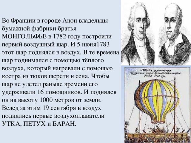 Во Франции в городе Анон владельцы бумажной фабрики братья МОНГОЛЬФЬЕ в 1782 году построили первый воздушный шар. И 5 июня1783 этот шар поднялся в воздух. В те времена шар поднимался с помощью тёплого воздуха, который нагревали с помощью костра из тюков шерсти и сена. Чтобы шар не улетел раньше времени его удерживали 16 помощников. И поднялся он на высоту 1000 метров от земли. Вслед за этим 19 сентября в воздух поднялись первые воздухоплаватели УТКА, ПЕТУХ и БАРАН .