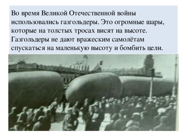 Во время Великой Отечественной войны использовались газгольдеры. Это огромные шары, которые на толстых тросах висят на высоте. Газгольдеры не дают вражеским самолётам спускаться на маленькую высоту и бомбить цели.