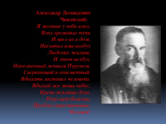 Александр Леонидович Чижевский: Я молнию у неба взял,  Взял громовые тучи  И ввел их в дом.  Насытил ими воздух  Людских жилищ.  И этот воздух,  Наполненный живым Перуном,  Сверкающий и огнеметный,  Вдыхать заставил человека.  Вдыхай же мощь небес,  Крепи жилище духа.  Рази свои болезни,  Продли существованье,  Человек!