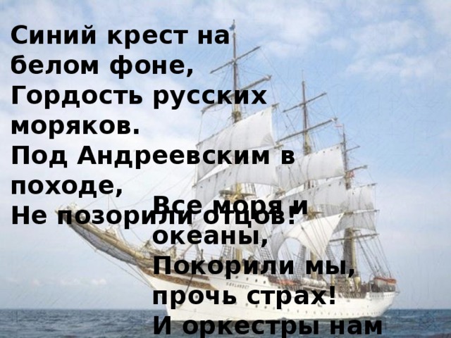 Синий крест на белом фоне,  Гордость русских моряков.  Под Андреевским в походе,  Не позорили отцов! Все моря и океаны,  Покорили мы, прочь страх!  И оркестры нам играли,  В разных странах и портах!