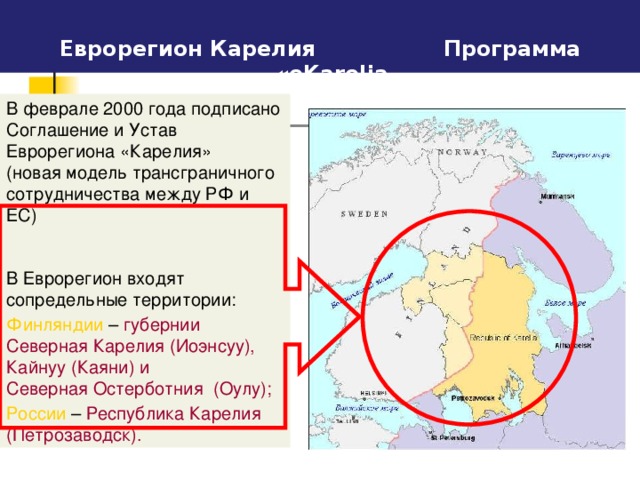 Еврорегион Карелия   Программа « eKarelia В феврале 2000 года подписано Соглашение и Устав Еврорегиона «Карелия» (новая модель трансграничного сотрудничества между РФ и ЕС) В Еврорегион входят сопредельные территории : Финляндии – губернии  Северная Карелия ( Иоэнсуу ), Кайнуу ( Каяни ) и  Северная Остерботния  ( Оулу ); России  – Республика Карелия ( Петрозаводск ).