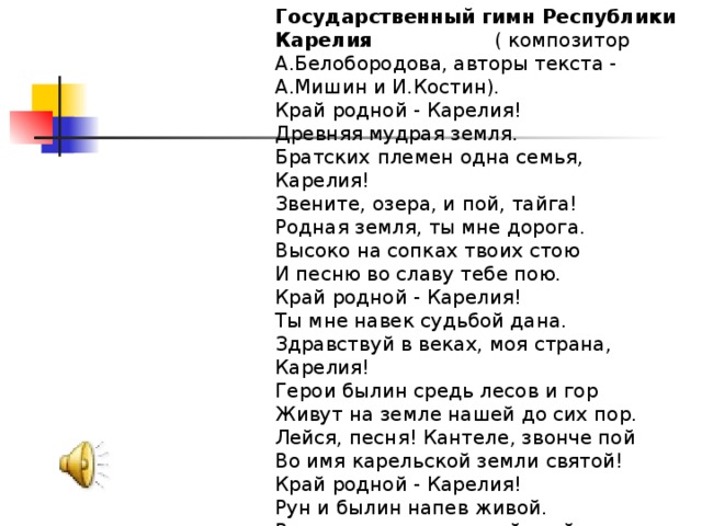 Государственный гимн Республики Карелия  ( композитор А.Белобородова, авторы текста - А.Мишин и И.Костин). Край родной - Карелия! Древняя мудрая земля. Братских племен одна семья, Карелия! Звените, озера, и пой, тайга! Родная земля, ты мне дорога. Высоко на сопках твоих стою И песню во славу тебе пою. Край родной - Карелия! Ты мне навек судьбой дана. Здравствуй в веках, моя страна, Карелия! Герои былин средь лесов и гор Живут на земле нашей до сих пор. Лейся, песня! Кантеле, звонче пой Во имя карельской земли святой! Край родной - Карелия! Рун и былин напев живой. Вижу рассвет лучистый твой, Карелия! Вижу рассвет лучезарный твой, Карелия!