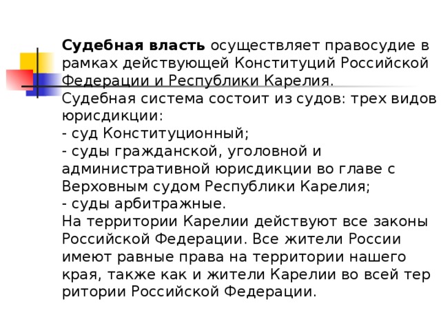 Судебная власть  осуществляет правосудие в рамках действующей Конституций Российской Федерации и Республики Карелия.  Судебная система состоит из судов: трех видов юрисдикции:  - суд Конституционный;  - суды гражданской, уголовной и административной юрисдикции во главе с Верховным судом Республики Карелия;  - суды арбитражные.  На территории Карелии действуют все законы Российской Федерации. Все жители России имеют равные права на территории нашего края, также как и жители Карелии во всей тер­ритории Российской Федерации.