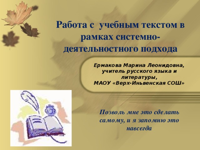 Работа с учебным текстом в рамках системно- деятельностного подхода Ермакова Марина Леонидовна, учитель русского языка и литературы, МАОУ «Верх-Иньвенская СОШ» Позволь мне это сделать самому, и я запомню это навсегда